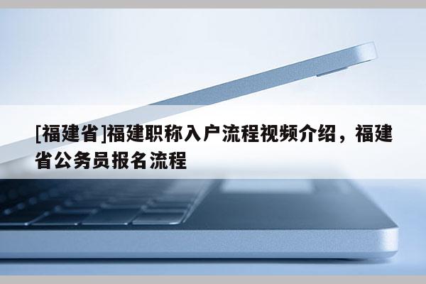 [福建省]福建職稱(chēng)入戶流程視頻介紹，福建省公務(wù)員報(bào)名流程