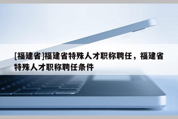 [福建省]福建省特殊人才職稱(chēng)聘任，福建省特殊人才職稱(chēng)聘任條件