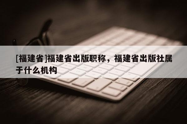 [福建省]福建省出版職稱，福建省出版社屬于什么機(jī)構(gòu)