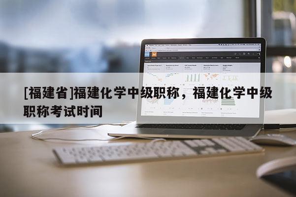 [福建省]福建化學(xué)中級(jí)職稱，福建化學(xué)中級(jí)職稱考試時(shí)間