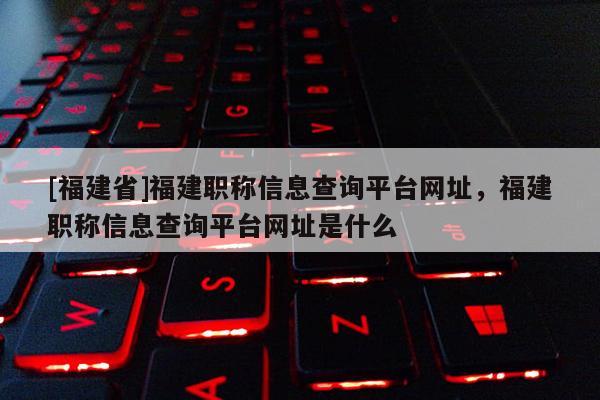 [福建省]福建職稱信息查詢平臺網(wǎng)址，福建職稱信息查詢平臺網(wǎng)址是什么