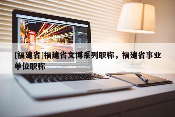 [福建省]福建省文博系列職稱，福建省事業(yè)單位職稱