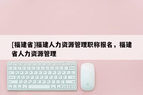 [福建省]福建人力資源管理職稱報(bào)名，福建省人力資源管理