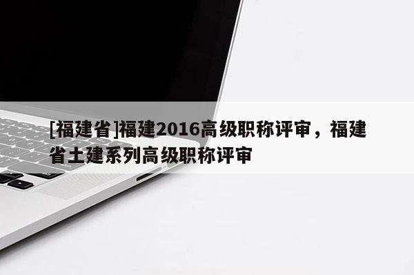 [福建省]福建2016高級(jí)職稱(chēng)評(píng)審，福建省土建系列高級(jí)職稱(chēng)評(píng)審