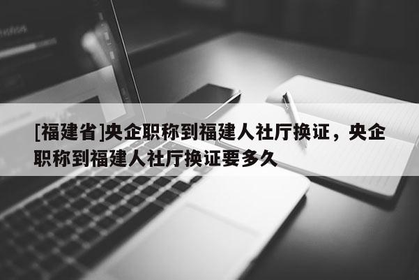 [福建省]央企職稱到福建人社廳換證，央企職稱到福建人社廳換證要多久