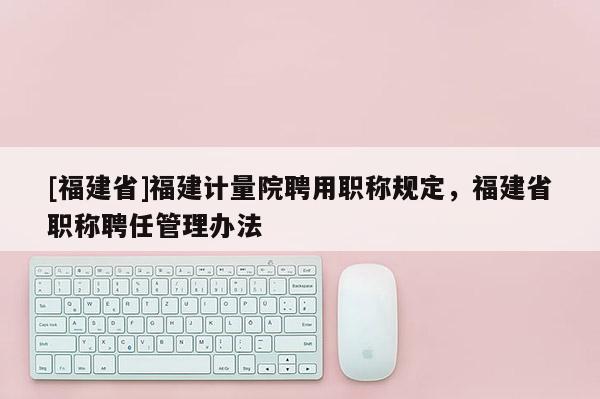 [福建省]福建計(jì)量院聘用職稱規(guī)定，福建省職稱聘任管理辦法