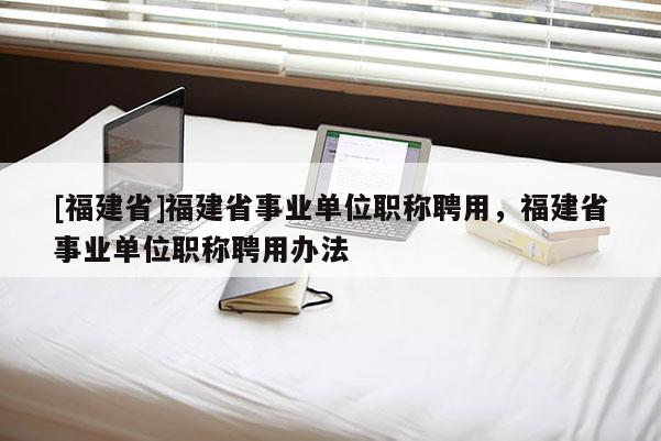 [福建省]福建省事業(yè)單位職稱聘用，福建省事業(yè)單位職稱聘用辦法