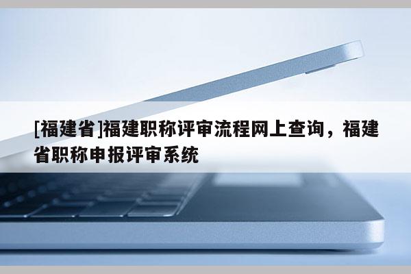 [福建省]福建職稱評(píng)審流程網(wǎng)上查詢，福建省職稱申報(bào)評(píng)審系統(tǒng)