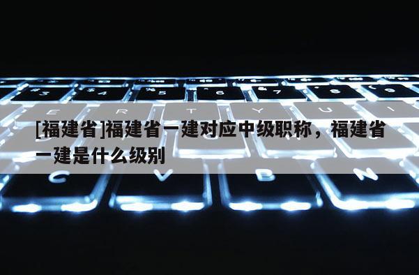 [福建省]福建省一建對應(yīng)中級職稱，福建省一建是什么級別