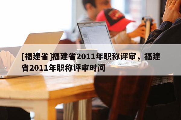 [福建省]福建省2011年職稱評(píng)審，福建省2011年職稱評(píng)審時(shí)間