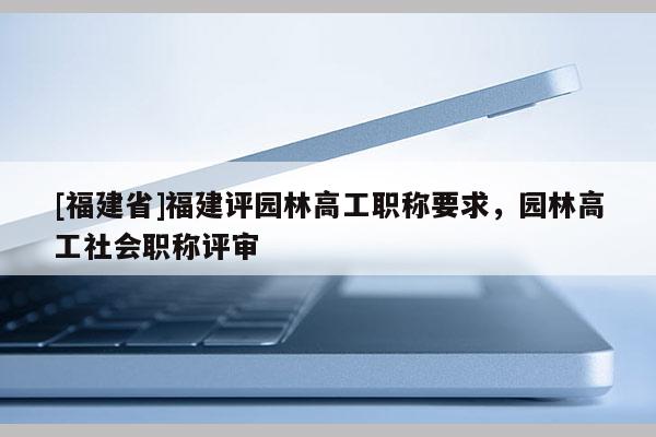 [福建省]福建評園林高工職稱要求，園林高工社會(huì)職稱評審