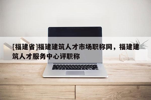 [福建省]福建建筑人才市場(chǎng)職稱網(wǎng)，福建建筑人才服務(wù)中心評(píng)職稱