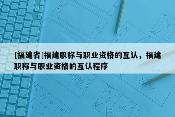 [福建省]福建職稱與職業(yè)資格的互認(rèn)，福建職稱與職業(yè)資格的互認(rèn)程序