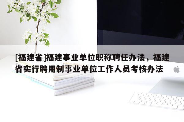 [福建省]福建事業(yè)單位職稱聘任辦法，福建省實行聘用制事業(yè)單位工作人員考核辦法