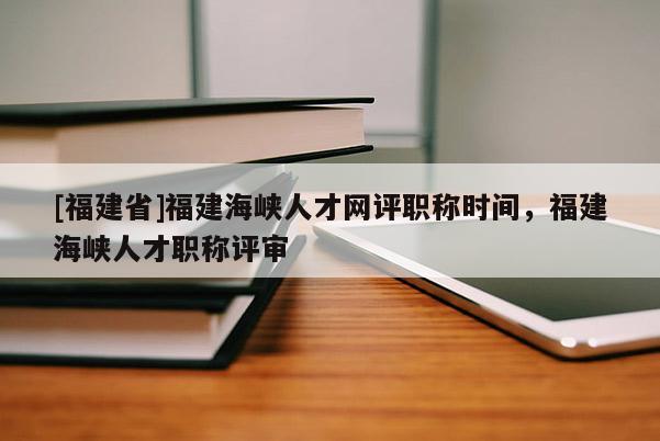 [福建省]福建海峽人才網(wǎng)評職稱時(shí)間，福建海峽人才職稱評審