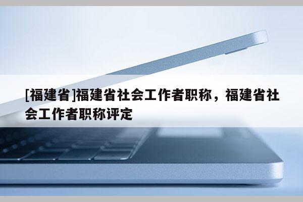 [福建省]福建省社會(huì)工作者職稱，福建省社會(huì)工作者職稱評(píng)定