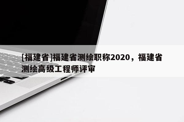 [福建省]福建省測繪職稱2020，福建省測繪高級工程師評審