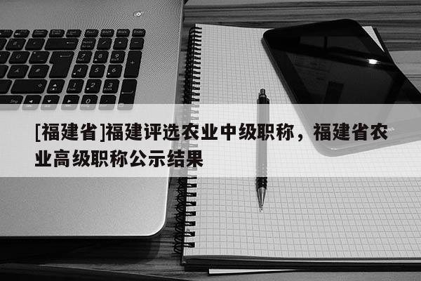 [福建省]福建評(píng)選農(nóng)業(yè)中級(jí)職稱(chēng)，福建省農(nóng)業(yè)高級(jí)職稱(chēng)公示結(jié)果