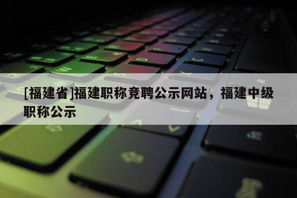 [福建省]福建職稱競聘公示網(wǎng)站，福建中級職稱公示