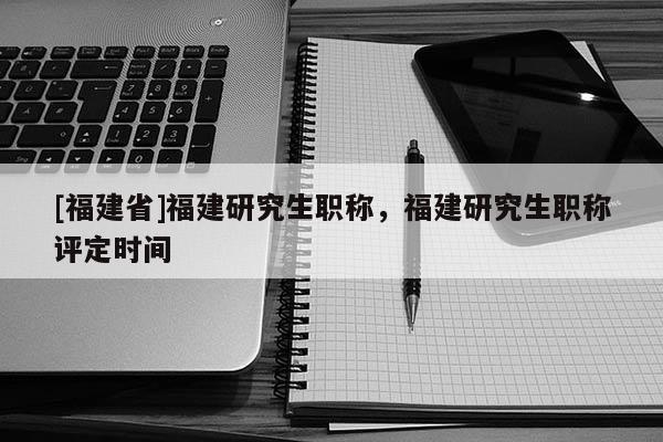 [福建省]福建研究生職稱，福建研究生職稱評定時間