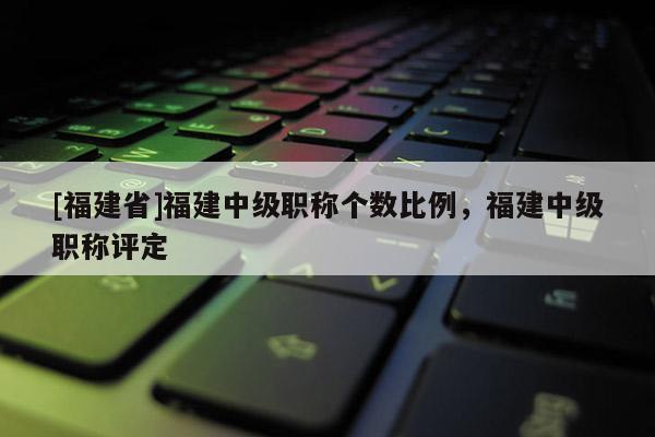 [福建省]福建中級職稱個數(shù)比例，福建中級職稱評定