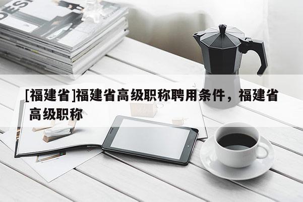[福建省]福建省高級職稱聘用條件，福建省 高級職稱