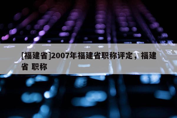 [福建省]2007年福建省職稱評定，福建省 職稱