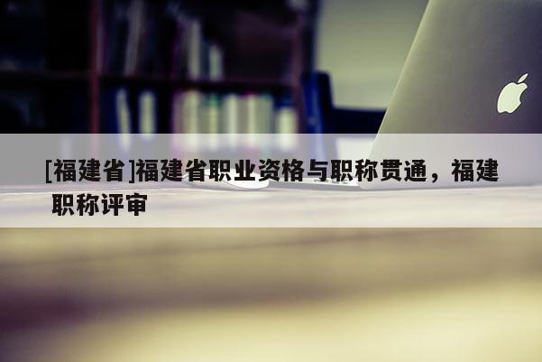 [福建省]福建省職業(yè)資格與職稱貫通，福建 職稱評審