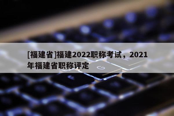 [福建省]福建2022職稱考試，2021年福建省職稱評定