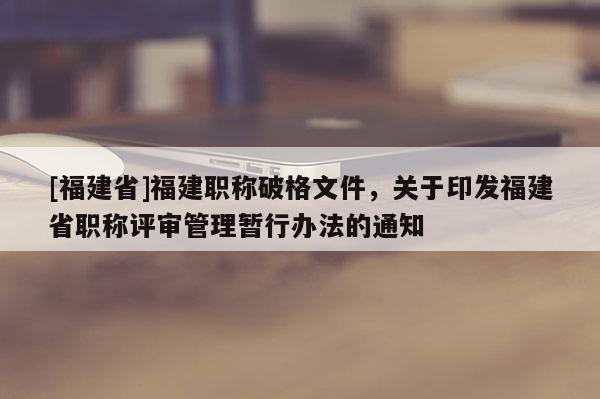 [福建省]福建職稱破格文件，關于印發(fā)福建省職稱評審管理暫行辦法的通知