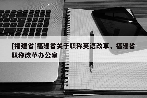 [福建省]福建省關于職稱英語改革，福建省職稱改革辦公室