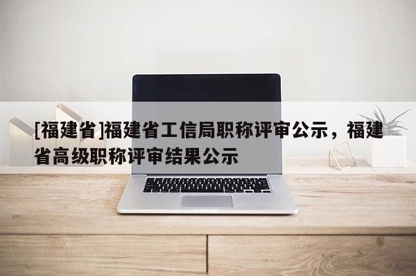 [福建省]福建省工信局職稱評(píng)審公示，福建省高級(jí)職稱評(píng)審結(jié)果公示