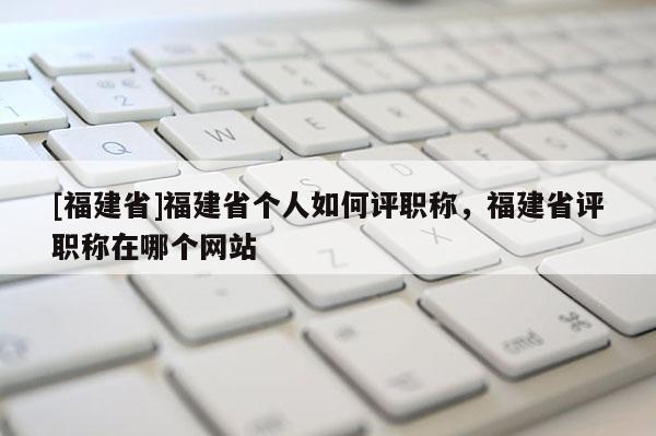 [福建省]福建省個人如何評職稱，福建省評職稱在哪個網站