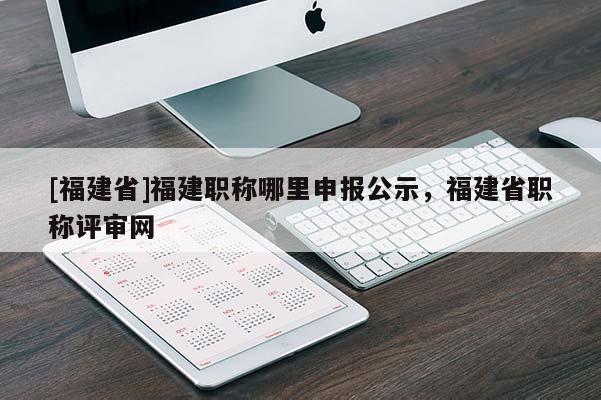 [福建省]福建職稱(chēng)哪里申報(bào)公示，福建省職稱(chēng)評(píng)審網(wǎng)