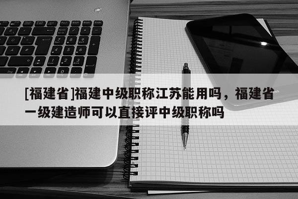 [福建省]福建中級職稱江蘇能用嗎，福建省一級建造師可以直接評中級職稱嗎