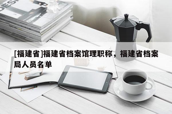 [福建省]福建省檔案館理職稱，福建省檔案局人員名單