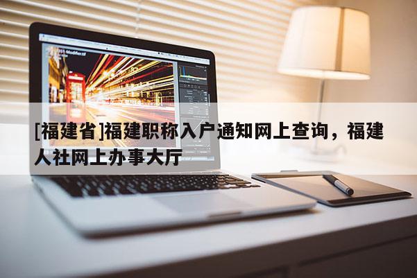 [福建省]福建職稱入戶通知網(wǎng)上查詢，福建人社網(wǎng)上辦事大廳