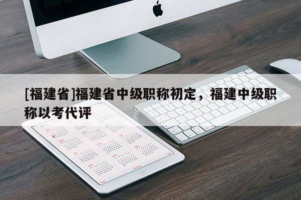 [福建省]福建省中級職稱初定，福建中級職稱以考代評