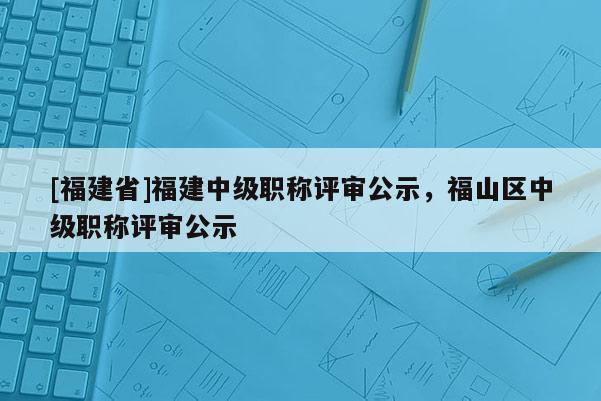 [福建省]福建中級職稱評審公示，福山區(qū)中級職稱評審公示