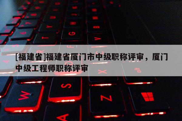 [福建省]福建省廈門市中級職稱評審，廈門中級工程師職稱評審