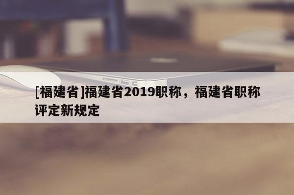 [福建省]福建省2019職稱，福建省職稱評(píng)定新規(guī)定