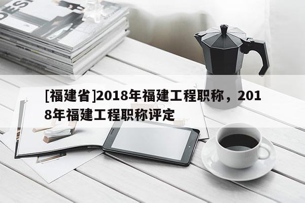 [福建省]2018年福建工程職稱，2018年福建工程職稱評定