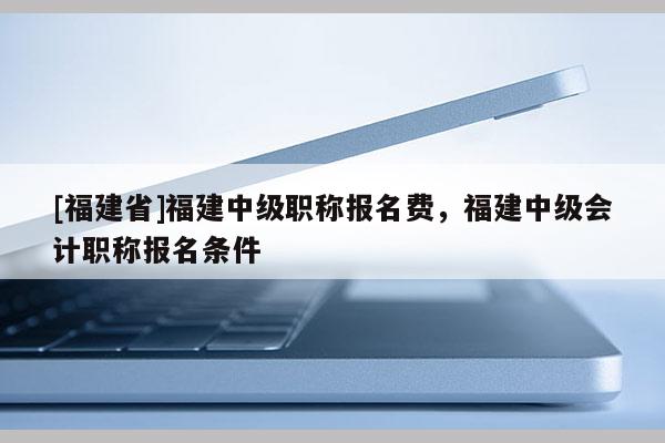 [福建省]福建中級(jí)職稱報(bào)名費(fèi)，福建中級(jí)會(huì)計(jì)職稱報(bào)名條件