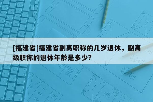 [福建省]福建省副高職稱的幾歲退休，副高級職稱的退休年齡是多少?