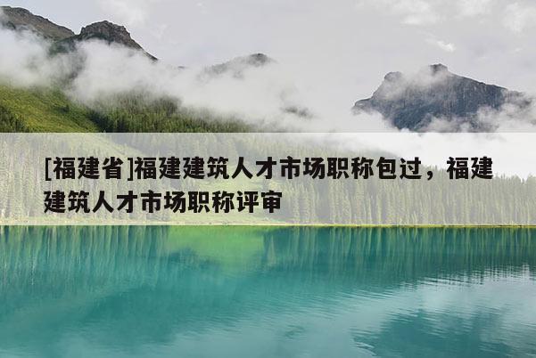 [福建省]福建建筑人才市場職稱包過，福建建筑人才市場職稱評審