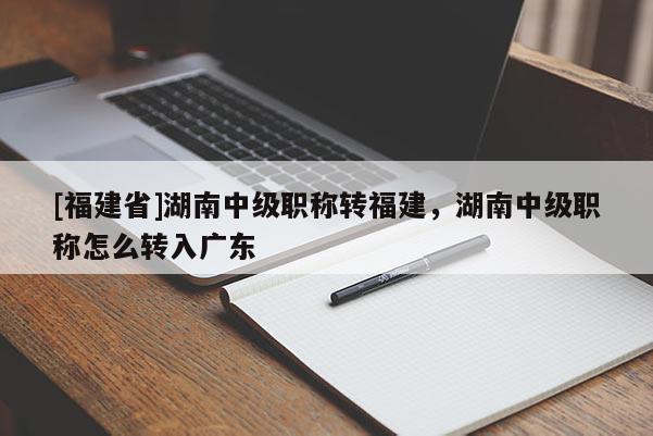[福建省]湖南中級(jí)職稱轉(zhuǎn)福建，湖南中級(jí)職稱怎么轉(zhuǎn)入廣東