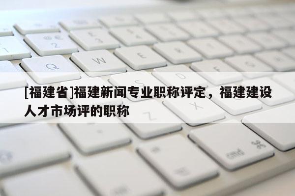 [福建省]福建新聞專業(yè)職稱評定，福建建設(shè)人才市場評的職稱