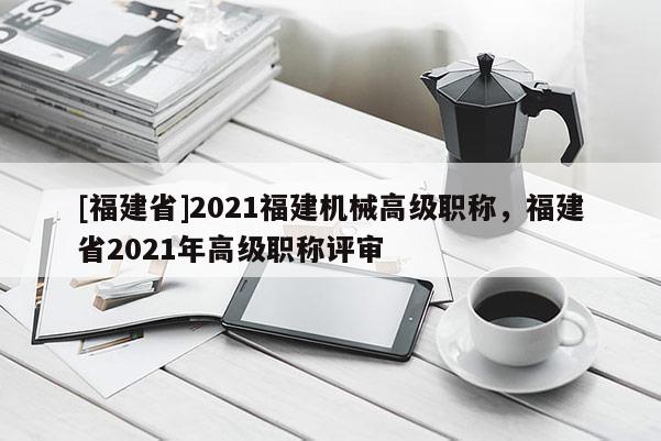 [福建省]2021福建機(jī)械高級職稱，福建省2021年高級職稱評審