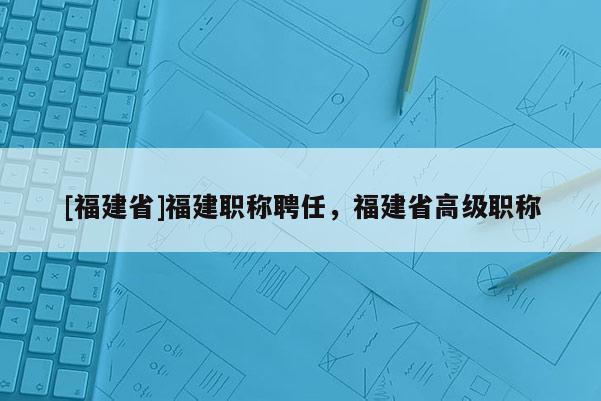 [福建省]福建職稱聘任，福建省高級職稱