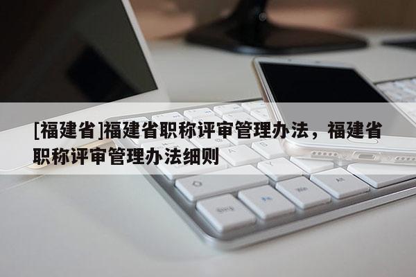 [福建省]福建省職稱評審管理辦法，福建省職稱評審管理辦法細則